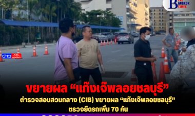 ตำรวจสอบสวนกลาง (CIB) ขยายผล “แก๊งเจ๊พลอยชลบุรี” ตรวจยึดรถเพิ่ม 70 คัน